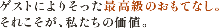 ゲストによりそった最高級のおもてなし。 それこそが、私たちの価値。
