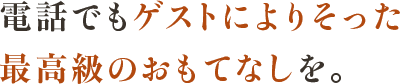 電話でもゲストによりそった 最高級のおもてなしを。