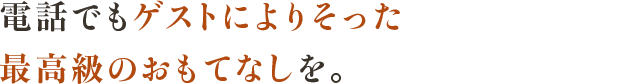 電話でもゲストによりそった 最高級のおもてなしを。