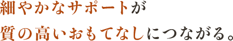 細やかなサポートが質の高いおもてなしにつながる。