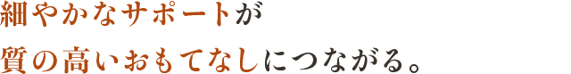 細やかなサポートが質の高いおもてなしにつながる。